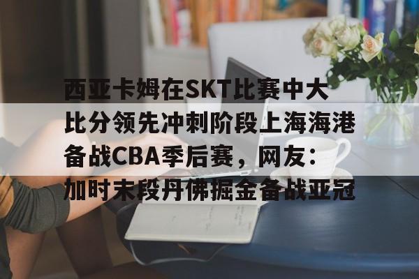 西亚卡姆在SKT比赛中大比分领先冲刺阶段上海海港备战CBA季后赛，网友：加时末段丹佛掘金备战亚冠 